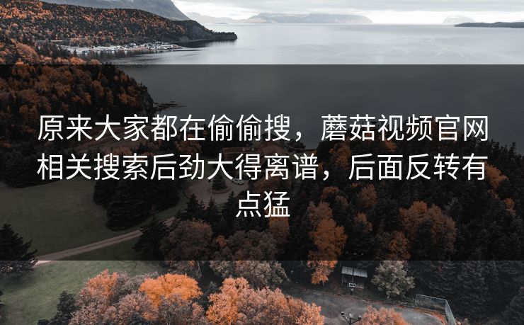 原来大家都在偷偷搜，蘑菇视频官网相关搜索后劲大得离谱，后面反转有点猛