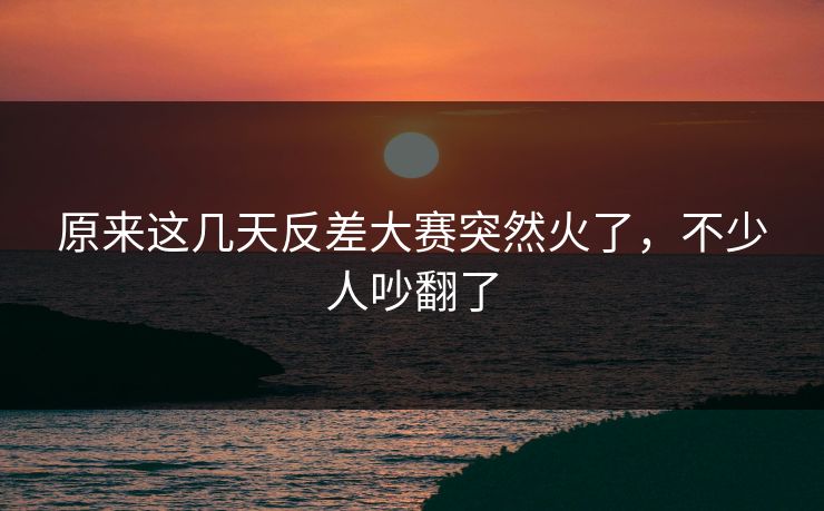 原来这几天反差大赛突然火了，不少人吵翻了