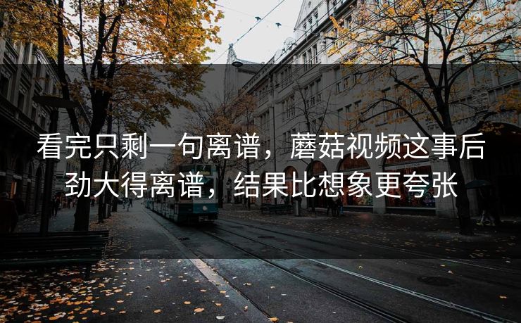 看完只剩一句离谱，蘑菇视频这事后劲大得离谱，结果比想象更夸张