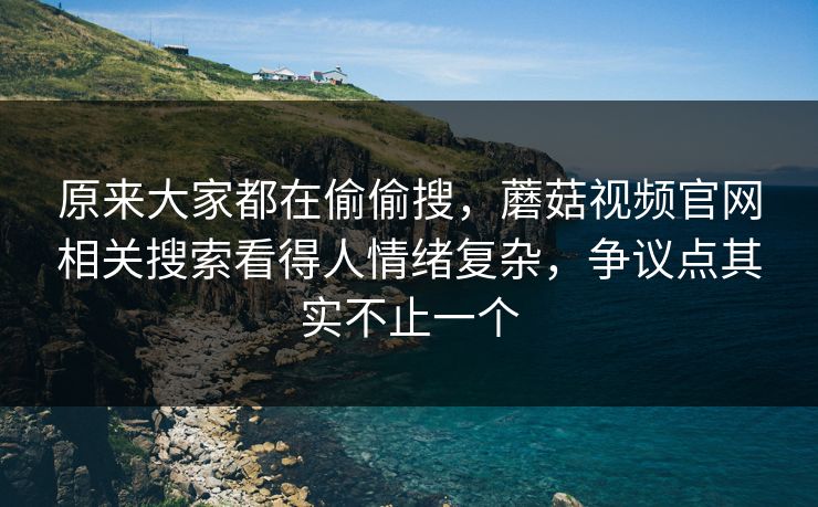 原来大家都在偷偷搜，蘑菇视频官网相关搜索看得人情绪复杂，争议点其实不止一个
