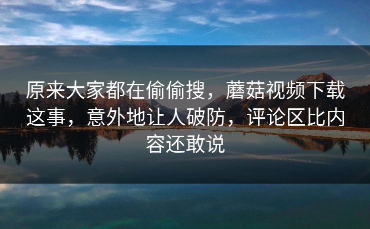 原来大家都在偷偷搜，蘑菇视频下载这事，意外地让人破防，评论区比内容还敢说