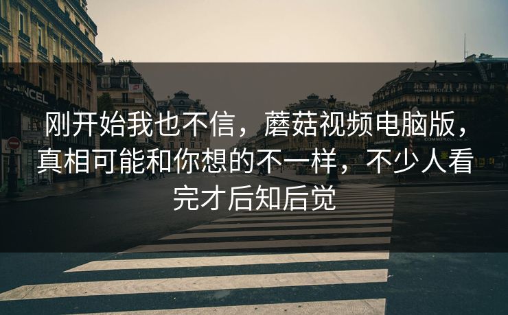 刚开始我也不信，蘑菇视频电脑版，真相可能和你想的不一样，不少人看完才后知后觉
