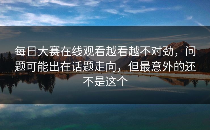 每日大赛在线观看越看越不对劲，问题可能出在话题走向，但最意外的还不是这个