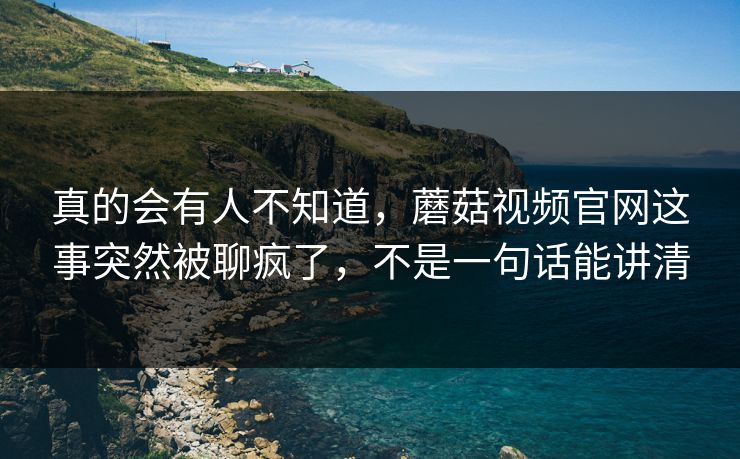 真的会有人不知道，蘑菇视频官网这事突然被聊疯了，不是一句话能讲清
