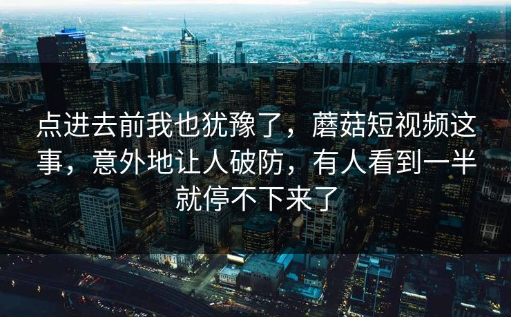 点进去前我也犹豫了，蘑菇短视频这事，意外地让人破防，有人看到一半就停不下来了