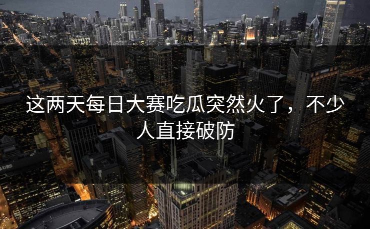 这两天每日大赛吃瓜突然火了，不少人直接破防