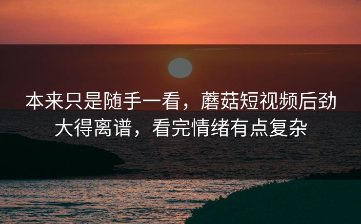 本来只是随手一看，蘑菇短视频后劲大得离谱，看完情绪有点复杂