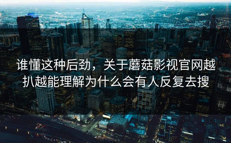 谁懂这种后劲，关于蘑菇影视官网越扒越能理解为什么会有人反复去搜