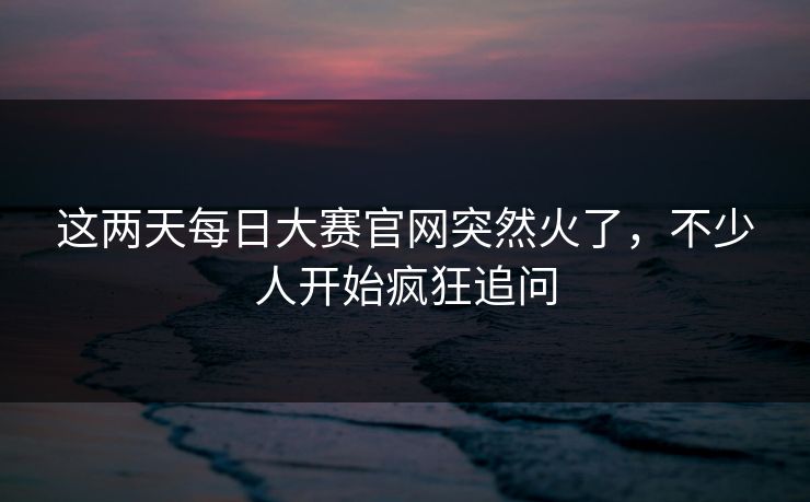 这两天每日大赛官网突然火了，不少人开始疯狂追问