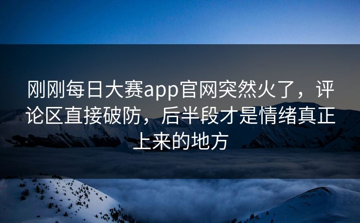 刚刚每日大赛app官网突然火了，评论区直接破防，后半段才是情绪真正上来的地方