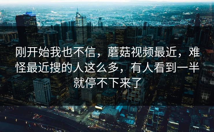 刚开始我也不信，蘑菇视频最近，难怪最近搜的人这么多，有人看到一半就停不下来了