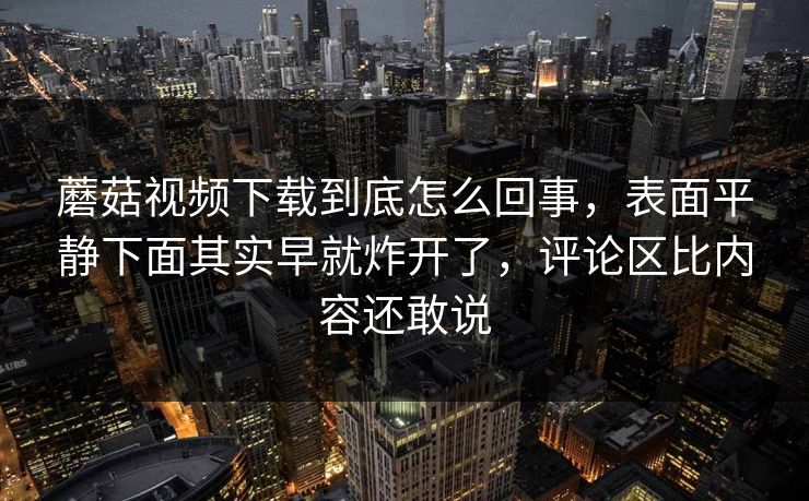 蘑菇视频下载到底怎么回事，表面平静下面其实早就炸开了，评论区比内容还敢说