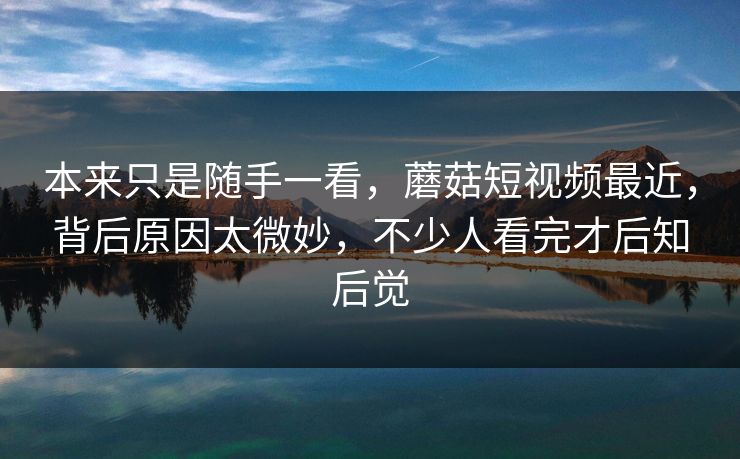 本来只是随手一看，蘑菇短视频最近，背后原因太微妙，不少人看完才后知后觉