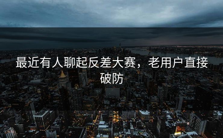 最近有人聊起反差大赛，老用户直接破防