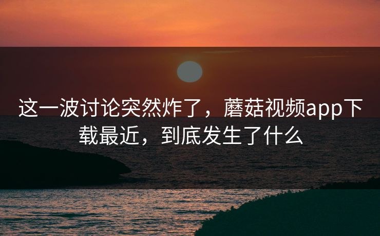 这一波讨论突然炸了，蘑菇视频app下载最近，到底发生了什么