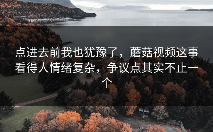 点进去前我也犹豫了，蘑菇视频这事看得人情绪复杂，争议点其实不止一个