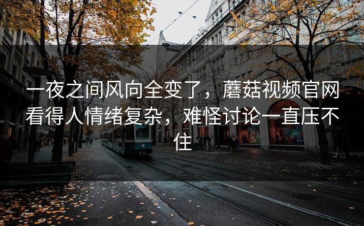 一夜之间风向全变了，蘑菇视频官网看得人情绪复杂，难怪讨论一直压不住