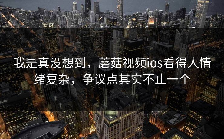我是真没想到，蘑菇视频ios看得人情绪复杂，争议点其实不止一个