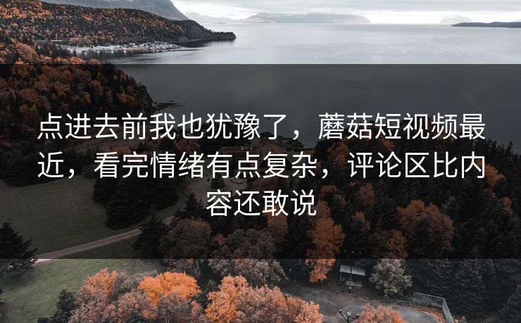 点进去前我也犹豫了，蘑菇短视频最近，看完情绪有点复杂，评论区比内容还敢说