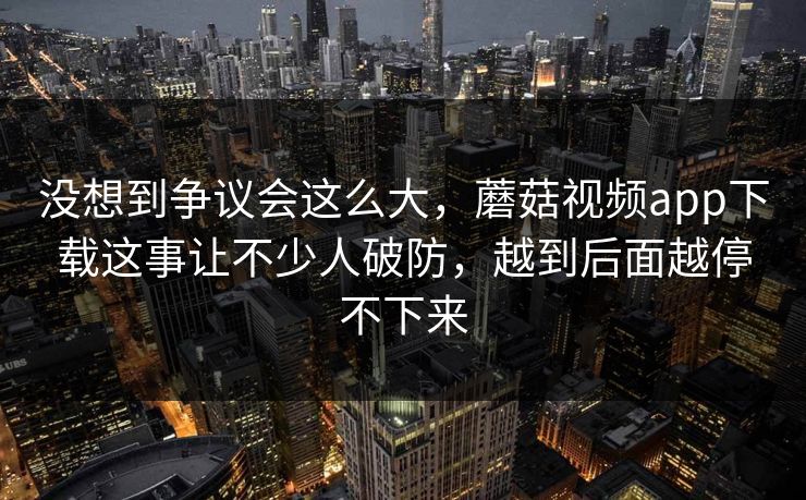 没想到争议会这么大，蘑菇视频app下载这事让不少人破防，越到后面越停不下来