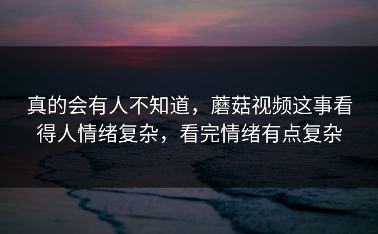 真的会有人不知道，蘑菇视频这事看得人情绪复杂，看完情绪有点复杂