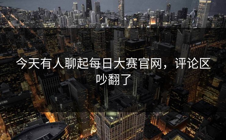 今天有人聊起每日大赛官网，评论区吵翻了