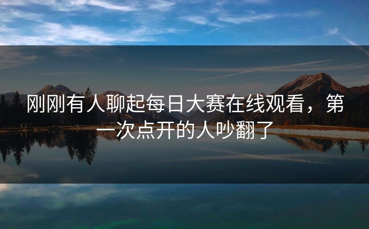 刚刚有人聊起每日大赛在线观看，第一次点开的人吵翻了